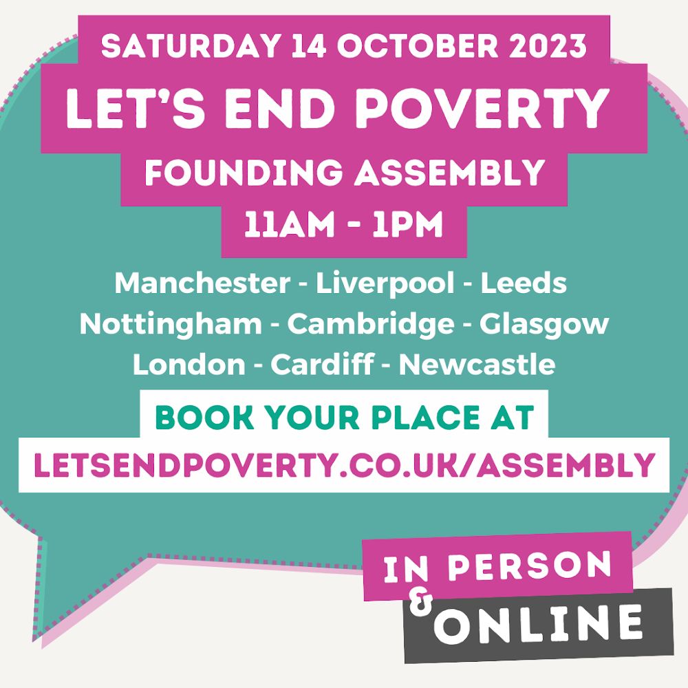 Saturday 14 October 2023
Let’s End Poverty
Founding assembly
11am-1pm

Manchester; Liverpool; Leeds; Nottingham; Cambridge; Glasgow; London; Cardiff; Newcastle

Book your place at letsendpoverty.co.uk/assembly

In person and online