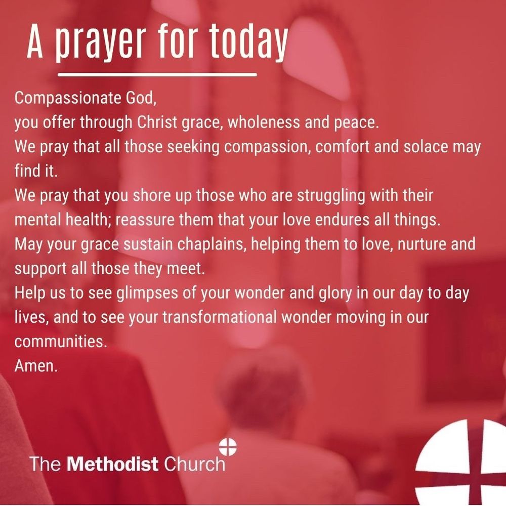 A prayer for today: Compassionate God, you offer through Christ grace, wholeness and peace. We pray that all those seeking compassion, comfort and solace may find it. We pray that you shore up those who are struggling with their mental health; reassure them that your love endures all things. May your grace sustain chaplains, helping them to love, nurture and support all those they meet. Help us to see glimpses of your wonder and glory in our day to day lives, and to see your transformational wonder moving in our communities. Amen.