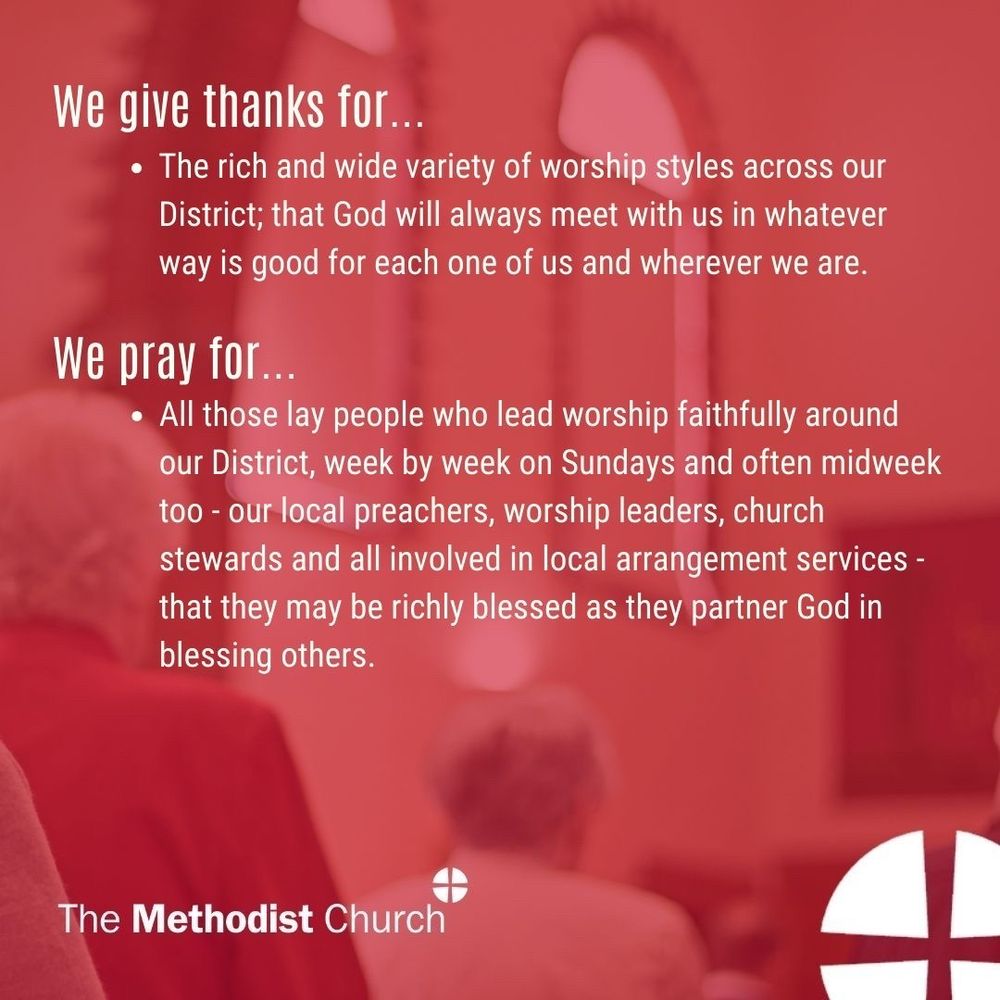 Give thanks for: The rich and wide variety of worship styles across our District; that God will always meet with us in whatever way is good for each one of us and wherever we are. 

Please pray for: All those lay people who lead worship faithfully around our District, week by week on Sundays and often midweek too - our local preachers, worship leaders, church stewards and all involved in local arrangement services - that they may be richly blessed as they partner God in blessing others.