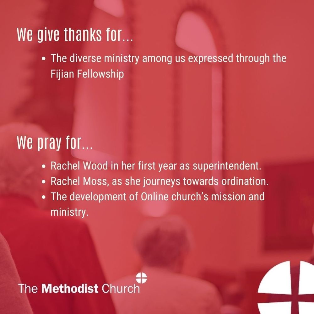 Give thanks for: The diverse ministry among us expressed through the Fijian Fellowship; 

Please pray for: Rachel Wood in her first year as superintendent; Rachel Moss, as she journeys towards ordination; The development of Online church’s mission and ministry.