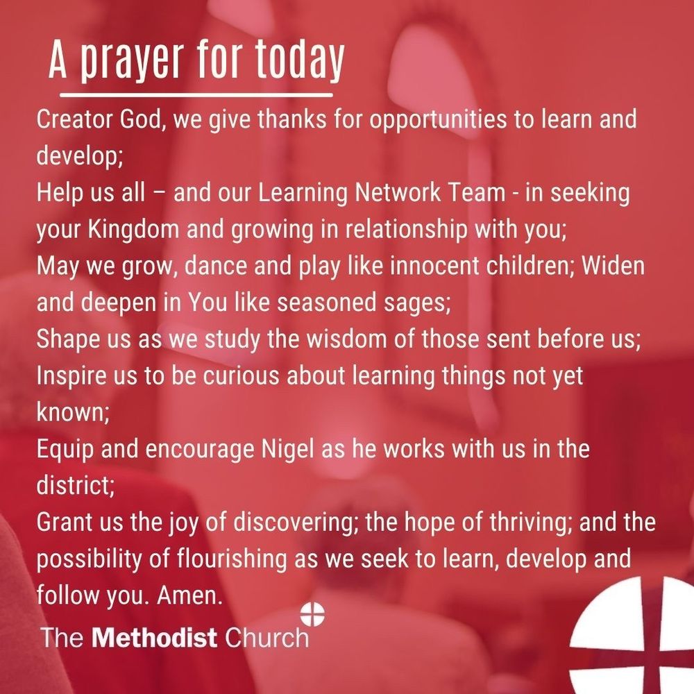 A prayer for today: Creator God, we give thanks for opportunities to learn and develop; Help us all – and our Learning Network Team - in seeking your Kingdom and growing in relationship with you; May we grow, dance and play like innocent children; Widen and deepen in You like seasoned sages;  Shape us as we study the wisdom of those sent before us; Inspire us to be curious about learning things not yet known; Equip and encourage Nigel as he works with us in the district; Grant us the joy of discovering; the hope of thriving; and the possibility of flourishing as we seek to learn, develop and follow you. Amen.