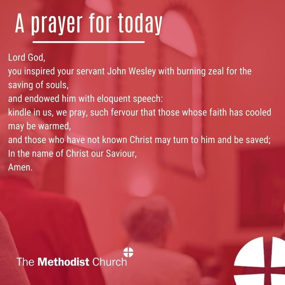 A prayer for today: Lord God, you inspired your servant John Wesley with burning zeal for the saving of souls, and endowed him with eloquent speech: kindle in us, we pray, such fervour that those whose faith has cooled may be warmed, and those who have not known Christ may turn to him and be saved; In the name of Christ our Saviour, Amen
