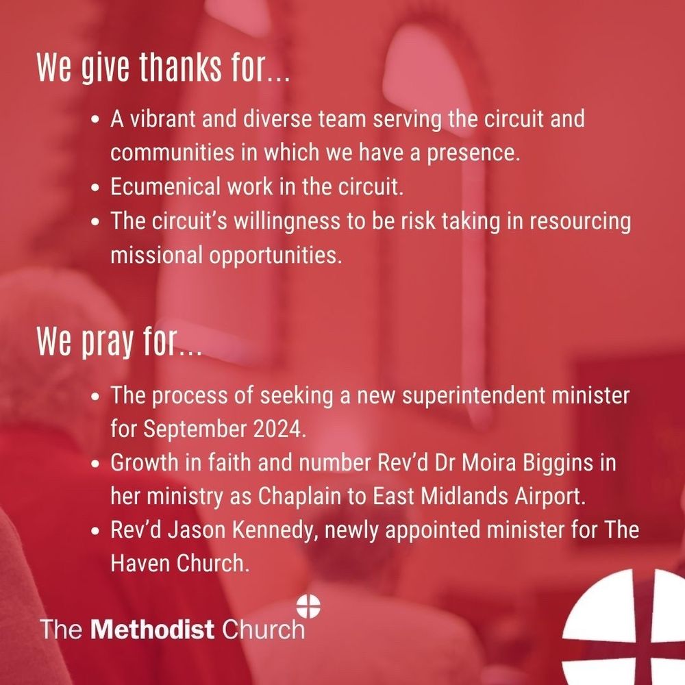 Give thanks for: A vibrant and diverse team serving the circuit and communities in which we have a presence; Ecumenical work in the circuit; The circuit’s willingness to be risk taking in resourcing missional opportunities.

Please pray for: The process of seeking a new superintendent minister for September 2024; Growth in faith and number; Rev’d Dr Moira Biggins in her ministry as Chaplain to East Midlands Airport; Rev’d Jason Kennedy, newly appointed minister for The Haven Church.