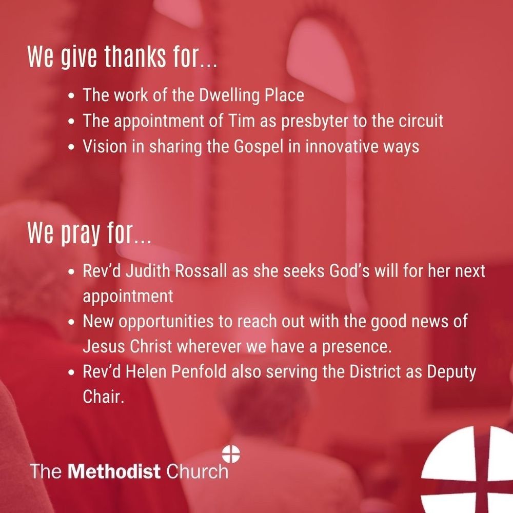 Give thanks for: the work of the Dwelling Place the appointment of Tim as presbyter to the circuit; vision in sharing the Gospel in innovative ways. 

Please pray for: Rev’d Judith Rossall as she seeks God’s will for her next appointment; New opportunities to reach out with the good news of Jesus Christ wherever we have a presence. Rev’d Helen Penfold also serving the District as Deputy Chair.