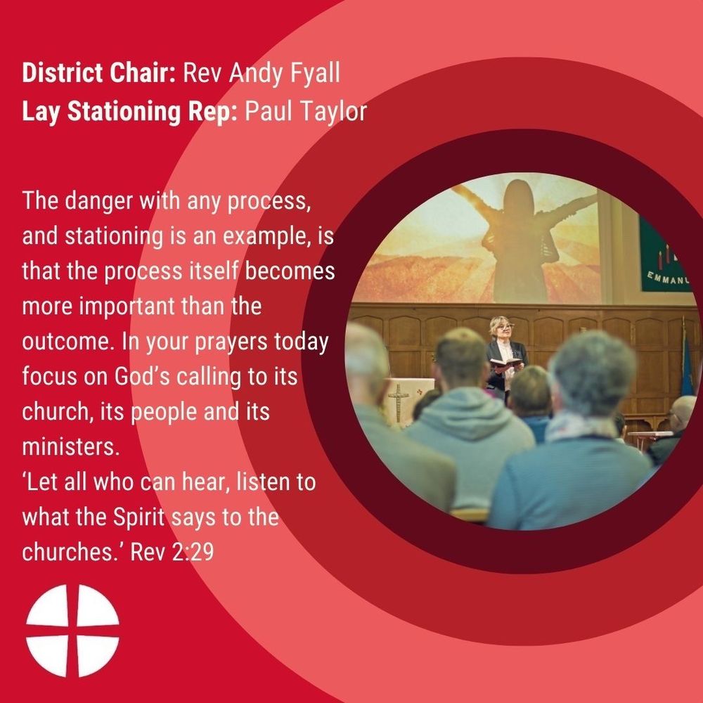 Chair of the District: Rev’d Andy Fyall, Lay Stationing Rep: Paul Taylor 

The danger with any process, and stationing is an example, is that the process itself becomes more important than the outcome. In your prayers today focus on God’s calling to its church, its people and its ministers. ‘Let all who can hear, listen to what the Spirit says to the churches.’ Rev 2:29