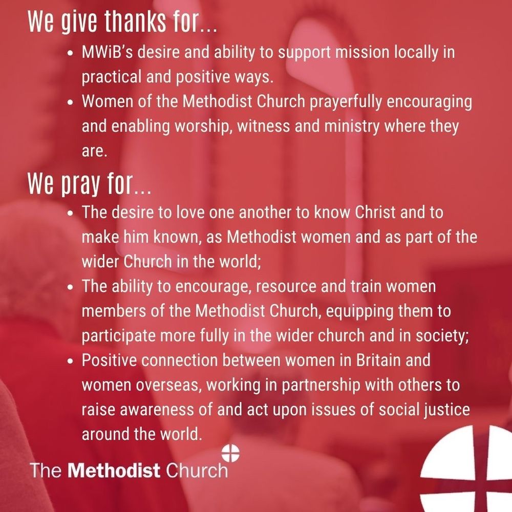 Give thanks for: MWiB’s desire and ability to support mission locally in practical and positive ways. Women of the Methodist Church prayerfully encouraging and enabling worship, witness and ministry where they are. 

Please pray for: The desire to love one another to know Christ and to make him known, as Methodist women and as part of the wider Church in the world; The ability to encourage, resource and train women members of the Methodist Church, equipping them to participate more fully in the wider church and in society; Positive connection between women in Britain and women overseas, working in partnership with others to raise awareness of and act upon issues of social justice around the world.