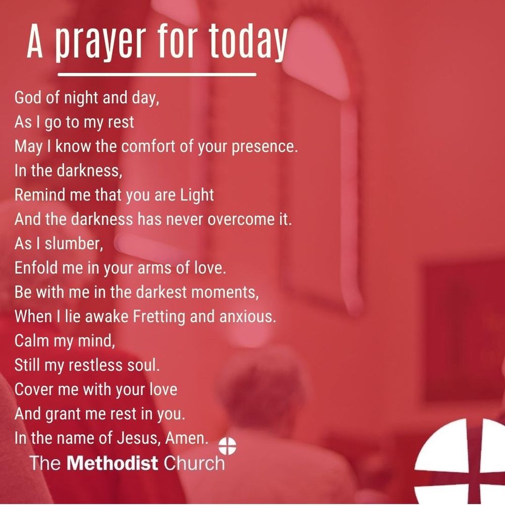 A prayer for tonight: God of night and day, As I go to my rest May I know the comfort of your presence. In the darkness, Remind me that you are Light And the darkness has never overcome it. As I slumber, Enfold me in your arms of love. Be with me in the darkest moments, When I lie awake Fretting and anxious. Calm my mind, Still my restless soul. Cover me with your love And grant me rest in you. In the name of Jesus, Amen.