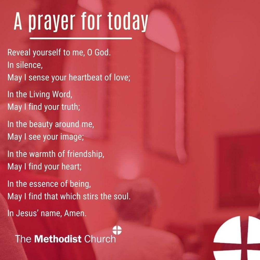 A prayer for today: Reveal yourself to me, O God. In silence, May I sense your heartbeat of love; In the Living Word, May I find your truth; In the beauty around me, May I see your image; In the warmth of friendship, May I find your heart; In the essence of being, May I find that which stirs the soul. In Jesus’ name, Amen.