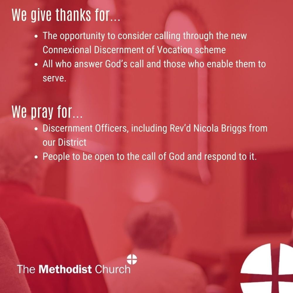 Give thanks for: The opportunity to consider calling through the new Connexional Discernment of Vocation scheme; All who answer God’s call and those who enable them to serve. 

Please pray for: Discernment Officers, including Rev’d Nicola Briggs from our District; People to be open to the call of God and respond to it.