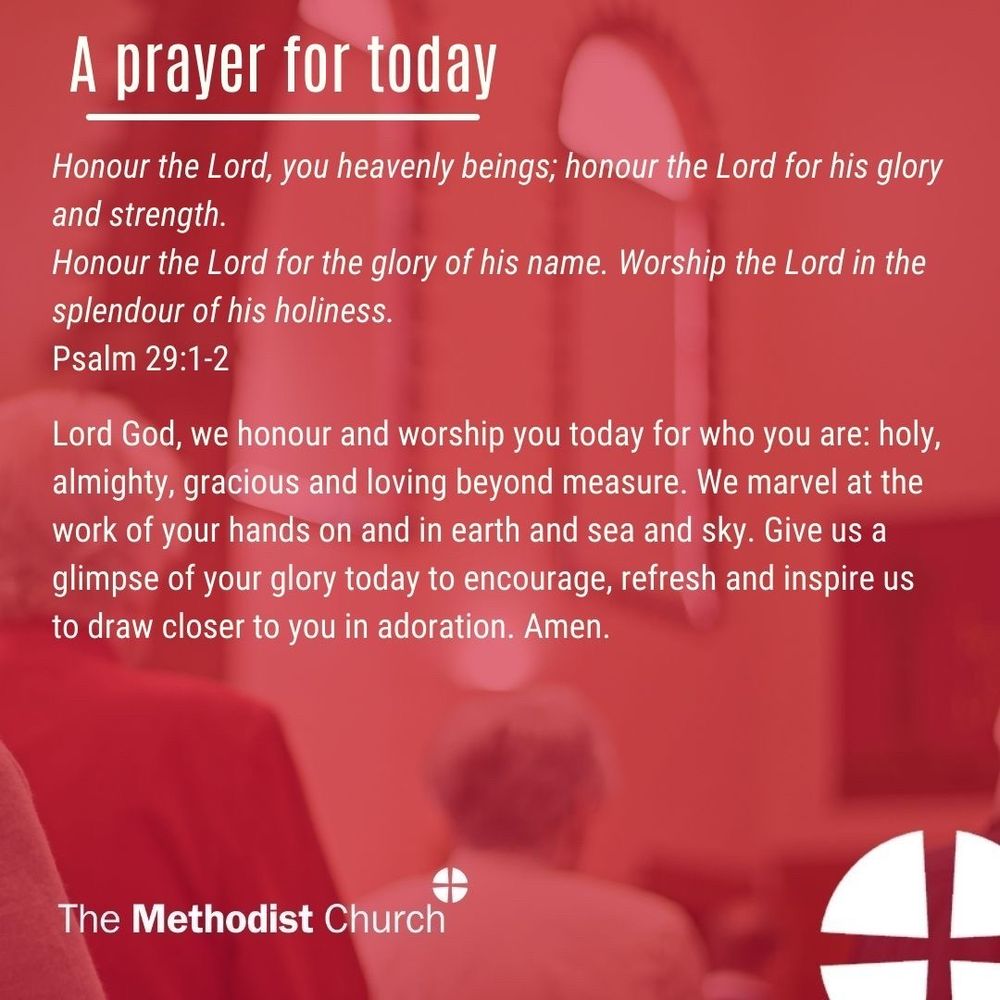 A prayer for today: Honour the Lord, you heavenly beings; honour the Lord for his glory and strength. Honour the Lord for the glory of his name. Worship the Lord in the splendour of his holiness. Psalm 29:1-2 

Lord God, we honour and worship you today for who you are: holy, almighty, gracious and loving beyond measure. We marvel at the work of your hands on and in earth and sea and sky. Give us a glimpse of your glory today to encourage, refresh and inspire us to draw closer to you in adoration. Amen.