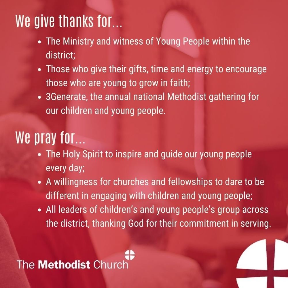 Give thanks for: The Ministry and witness of Young People within the district; Those who give their gifts, time and energy to encourage those who are young to grow in faith; 3Generate, the annual national Methodist gathering for our children and young people. 

Please pray for: The Holy Spirit to inspire and guide our young people every day; A willingness for churches and fellowships to dare to be different in engaging with children and young people; All leaders of children’s and young people’s group across the district, thanking God for their commitment in serving.
