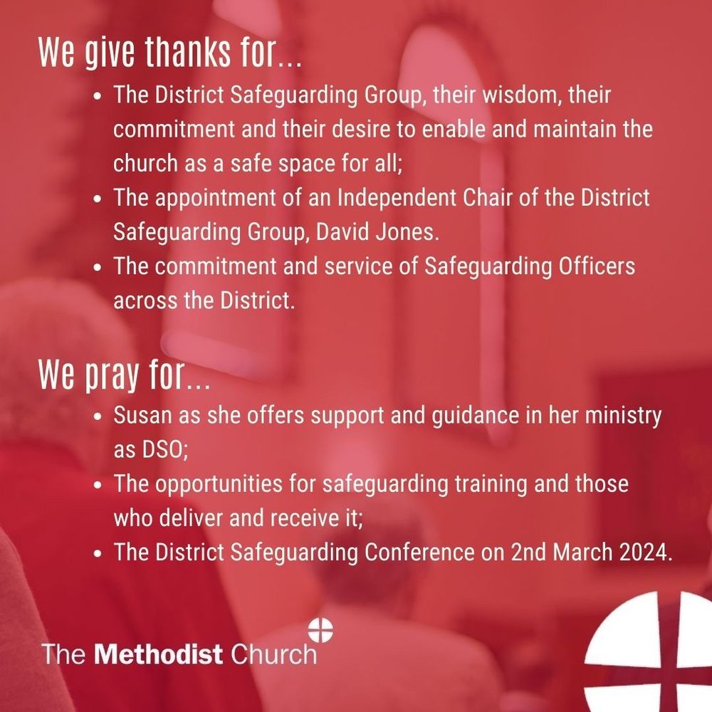 Give thanks for: The District Safeguarding Group, their wisdom, their commitment and their desire to enable and maintain the church as a safe space for all; The appointment of an Independent Chair of the District Safeguarding Group, David Jones. The commitment and service of Safeguarding Officers across the District. 

Please pray for: Susan as she offers support and guidance in her ministry as DSO; The opportunities for safeguarding training and those who deliver and receive it; The District Safeguarding Conference on 2nd March 2024.