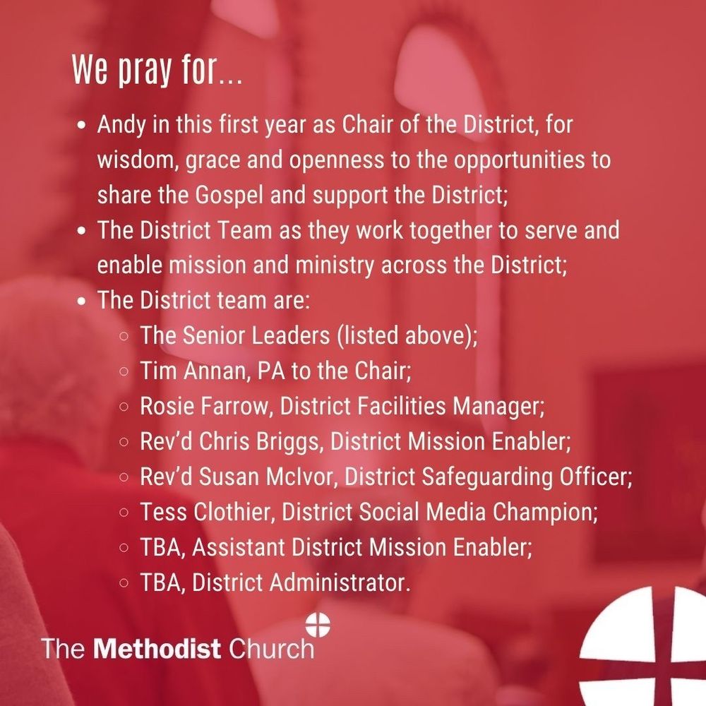 Please pray for: Andy in this first year as Chair of the District, for wisdom, grace and openness to the opportunities to share the Gospel and support the District; The District Team as they work together to serve and enable mission and ministry across the District; 
The District team are: The Senior Leaders (listed above); Tim Annan, PA to the Chair; Rosie Farrow, District Facilities Manager; Rev’d Chris Briggs, District Mission Enabler; Rev’d Susan McIvor, District Safeguarding Officer; Tess Clothier, District Social Media Champion; TBA, Assistant District Mission Enabler ; TBA, District Administrator.