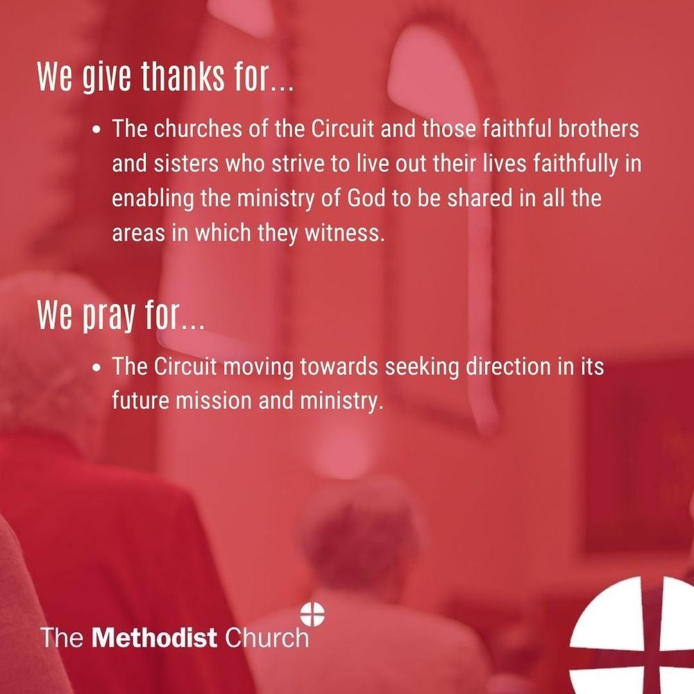 Give thanks for: The churches of the Circuit and those faithful brothers and sisters who strive to live out their lives faithfully in enabling the ministry of God to be shared in all the areas in which they witness. 

Please pray for: The Circuit moving towards seeking direction in its future mission and ministry.
