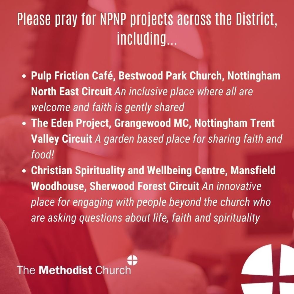 Please pray for NPNP Projects across the District including:

- Pulp Friction Café, Bestwood Park Church, Nottingham North East Circuit: An inclusive place where all are welcome and faith is gently shared
- The Eden Project, Grangewood MC, Nottingham Trent Valley Circuit: A garden based place for sharing faith and food!
- Christian Spirituality and Wellbeing Centre, Mansfield Woodhouse, Sherwood Forest Circuit: An innovative place for engaging with people beyond the church who are asking questions about life, faith and spirituality.