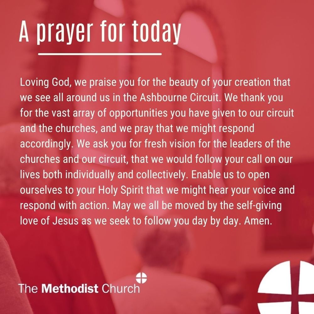 A prayer for today: Loving God, we praise you for the beauty of your creation that we see all around us in the Ashbourne Circuit. We thank you for the vast array of opportunities you have given to our circuit and the churches, and we pray that we might respond accordingly. We ask you for fresh vision for the leaders of the churches and our circuit, that we would follow your call on our lives both individually and collectively. Enable us to open ourselves to your Holy Spirit that we might hear your voice and respond with action. May we all be moved by the self-giving love of Jesus as we seek to follow you day by day. Amen.