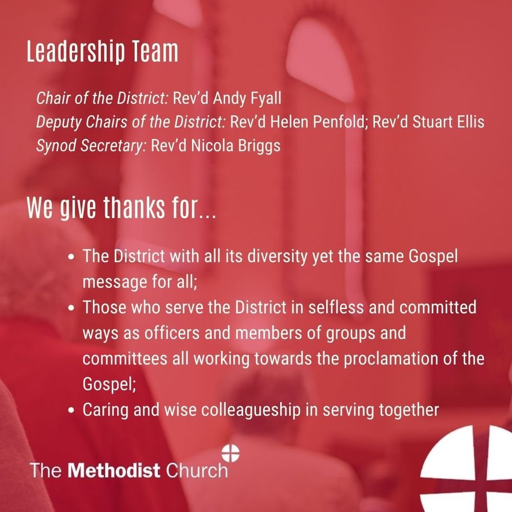Leadership Team:
Chair of the District: Rev’d Andy Fyall; Deputy Chairs of the District: Rev’d Helen Penfold, Rev’d Stuart Ellis; Synod Secretary: Rev’d Nicola Briggs. 

Give thanks for: The District with all its diversity yet the same Gospel message for all; Those who serve the District in selfless and committed ways as officers and members of groups and committees all working towards the proclamation of the Gospel; Caring and wise colleagueship in serving together.