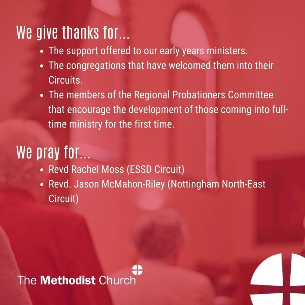 Give thanks for: The support offered to our early years ministers. The congregations that have welcomed them into their Circuits. The members of the Regional Probationers Committee that encourage the development of those coming into full-time ministry for the first time. 

Please pray for: Revd Rachel Moss (ESSD Circuit), Revd Jason McMahon-Riley (Nottingham North-East Circuit)