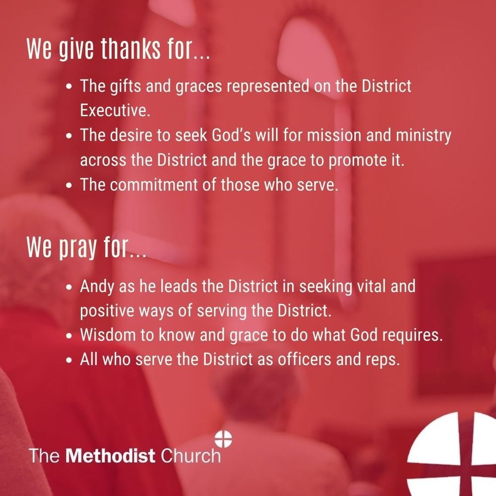 We give thanks for: The gifts and graces represented on the District Executive;
The desire to seek God’s will for mission and ministry across the District and the grace to promote it;
The commitment of those who serve.
Please pray for:
Andy as he leads the District in seeking vital and positive ways of serving the District;
Wisdom to know and grace to do what God requires;
All who serve the District as officers and reps.