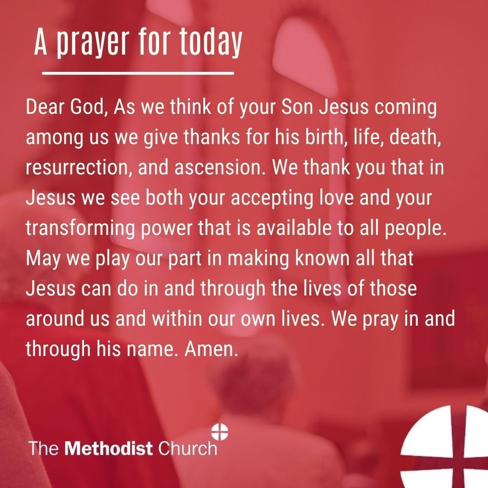 A prayer for today:
Dear God,
As we think of your Son Jesus coming among us we give thanks for his birth, life, death, resurrection, and ascension. We thank you that in Jesus we see both your accepting love and your transforming power that is available to all people. May we play our part in making known all that Jesus can do in and through the lives of those around us and within our own lives. We pray in and through his name. Amen.