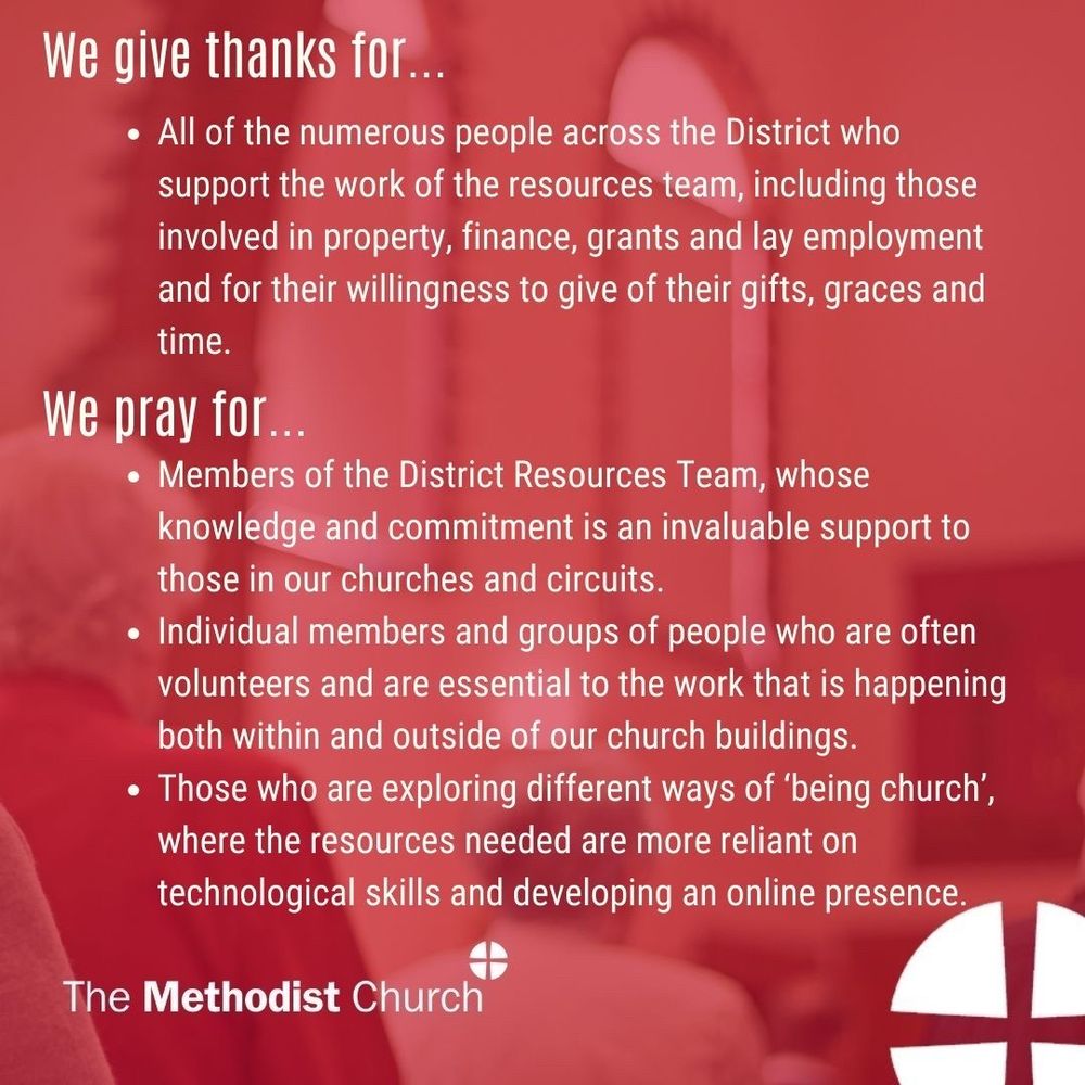Give thanks for: All of the numerous people across the District who support the work of the resources team, including those involved in property, finance, grants and lay employment and for their willingness to give of their gifts, graces and time. 

Please pray for: Members of the District Resources Team, whose knowledge and commitment is an invaluable support to those in our churches and circuits. Individual members and groups of people who are often volunteers and are essential to the work that is happening both within and outside of our church buildings. Those who are exploring different ways of ‘being church’, where the resources needed are more reliant on technological skills and developing an online presence.