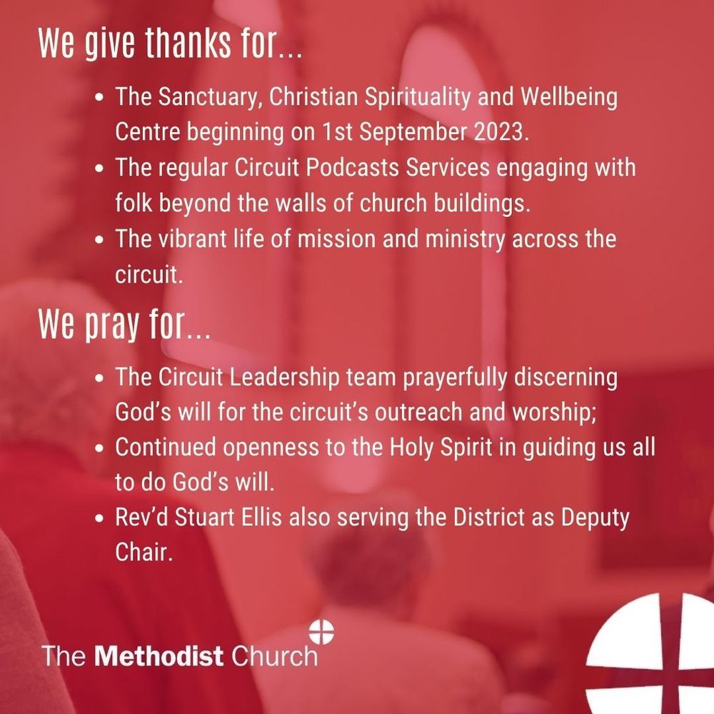 Give thanks for: The Sanctuary, Christian Spirituality and Wellbeing Centre beginning on 1st September 2023. The regular Circuit Podcasts Services engaging with folk beyond the walls of church buildings. The vibrant life of mission and ministry across the circuit. 

Please pray for: The Circuit Leadership team prayerfully discerning God’s will for the circuit’s outreach and worship; Continued openness to the Holy Spirit in guiding us all to do God’s will. Rev’d Stuart Ellis also serving the District as Deputy Chair.