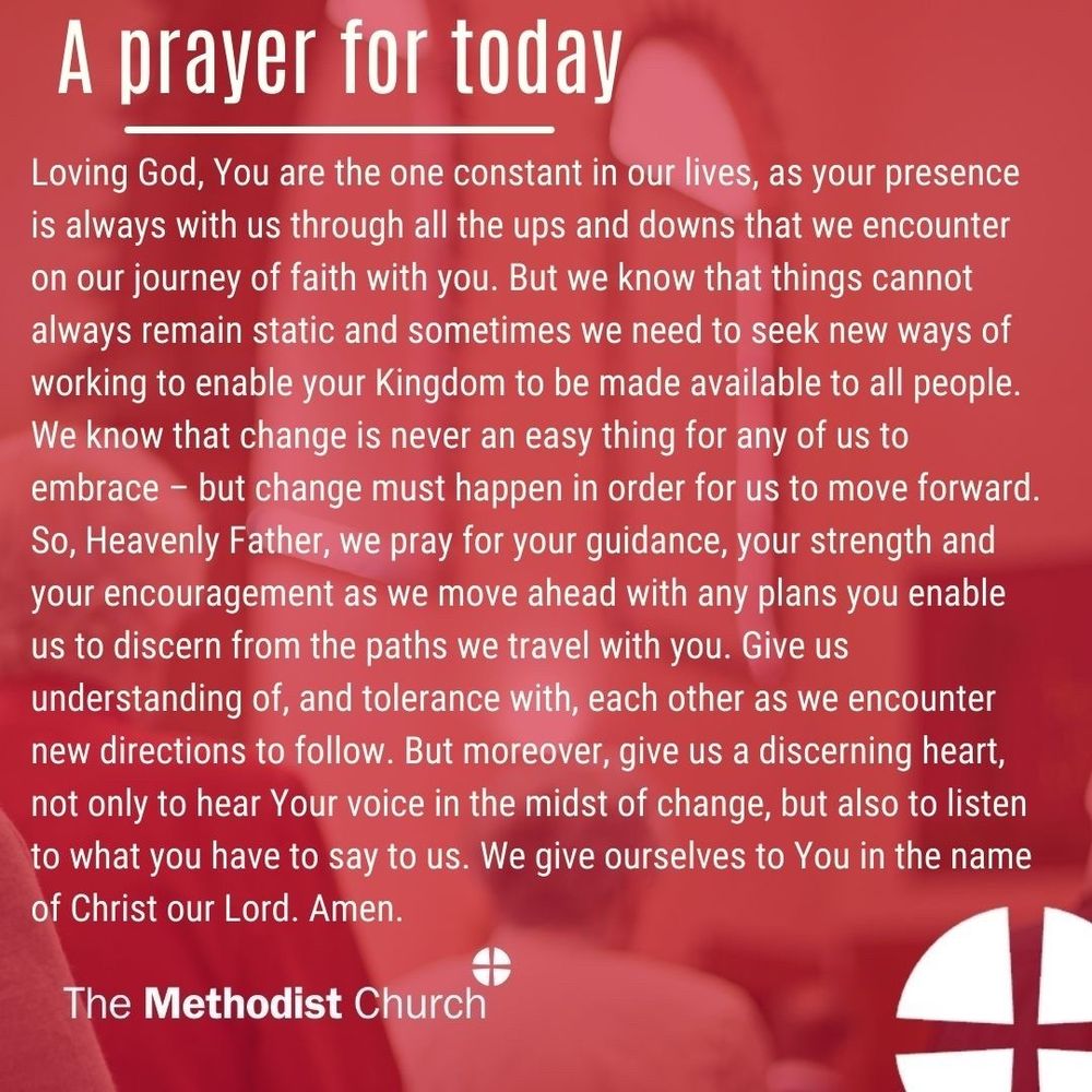 A prayer for today: Loving God, You are the one constant in our lives, as your presence is always with us through all the ups and downs that we encounter on our journey of faith with you. But we know that things cannot always remain static and sometimes we need to seek new ways of working to enable your Kingdom to be made available to all people. We know that change is never an easy thing for any of us to embrace – but change must happen in order for us to move forward. So, Heavenly Father, we pray for your guidance, your strength and your encouragement as we move ahead with any plans you enable us to discern from the paths we travel with you. Give us understanding of, and tolerance with, each other as we encounter new directions to follow. But moreover, give us a discerning heart, not only to hear Your voice in the midst of change, but also to listen to what you have to say to us. We give ourselves to You in the name of Christ our Lord. Amen
