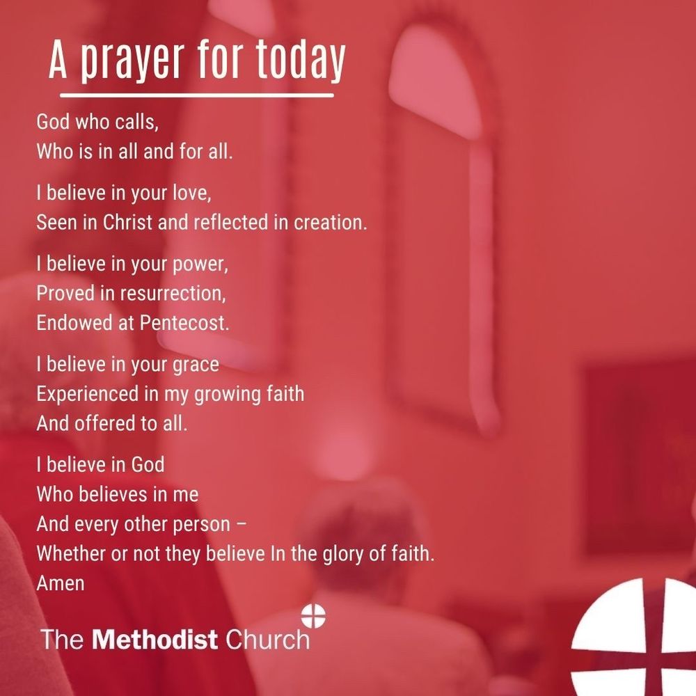 A prayer for today: God who calls, Who is in all and for all. I believe in your love, Seen in Christ and reflected in creation. I believe in your power, Proved in resurrection, Endowed at Pentecost. I believe in your grace Experienced in my growing faith And offered to all. I believe in God Who believes in me And every other person – Whether or not they believe In the glory of faith. Amen.