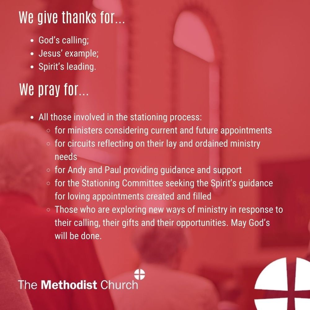 Give thanks for: God’s calling; Jesus’ example; Spirit’s leading.

Please pray for: All those involved in the stationing process: for ministers considering current and future appointments for circuits reflecting on their lay and ordained ministry needs, Andy and Paul providing guidance and support, the Stationing Committee seeking the Spirit’s guidance for loving appointments created and filled, Those who are exploring new ways of ministry in response to their calling, their gifts and their opportunities. May God’s will be done.