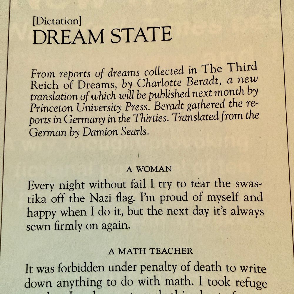 Photo of printed text in a Magazine, black on white, serifed typeface.

“[Dictation]
DREAM STATE

*From reports of dreams collected in The Third Reich of Dreams, by Charlotte Beradt, a new translation of which will be published next month by Princeton University Press. Beradt gathered the reports in Germany in the Thirties. Translated from the German by Damion Searls.*

A WOMAN
Every night without fail I try to tear the swastika off the Nazi flag. I’m proud of myself and happy when I do it, but the next day it’s always sewn firmly on again.