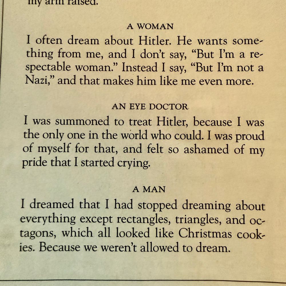 A WOMAN
I often dream about Hitler. He wants something from me, and I don’t say, ‘But I’m a respectable woman.’ Instead I say, ‘But I’m not a Nazi,’ and that makes him like me even more.

AN EYE DOCTOR
I was summoned to treat Hitler, because I was the only one in the world who could. I was proud of myself for that, and felt so ashamed of my pride that I started crying.

A MAN
I dreamed that I had stopped dreaming about everything except rectangles, triangles, and octagons, which all looked like Christmas cookies. Because we weren’t allowed to dream.