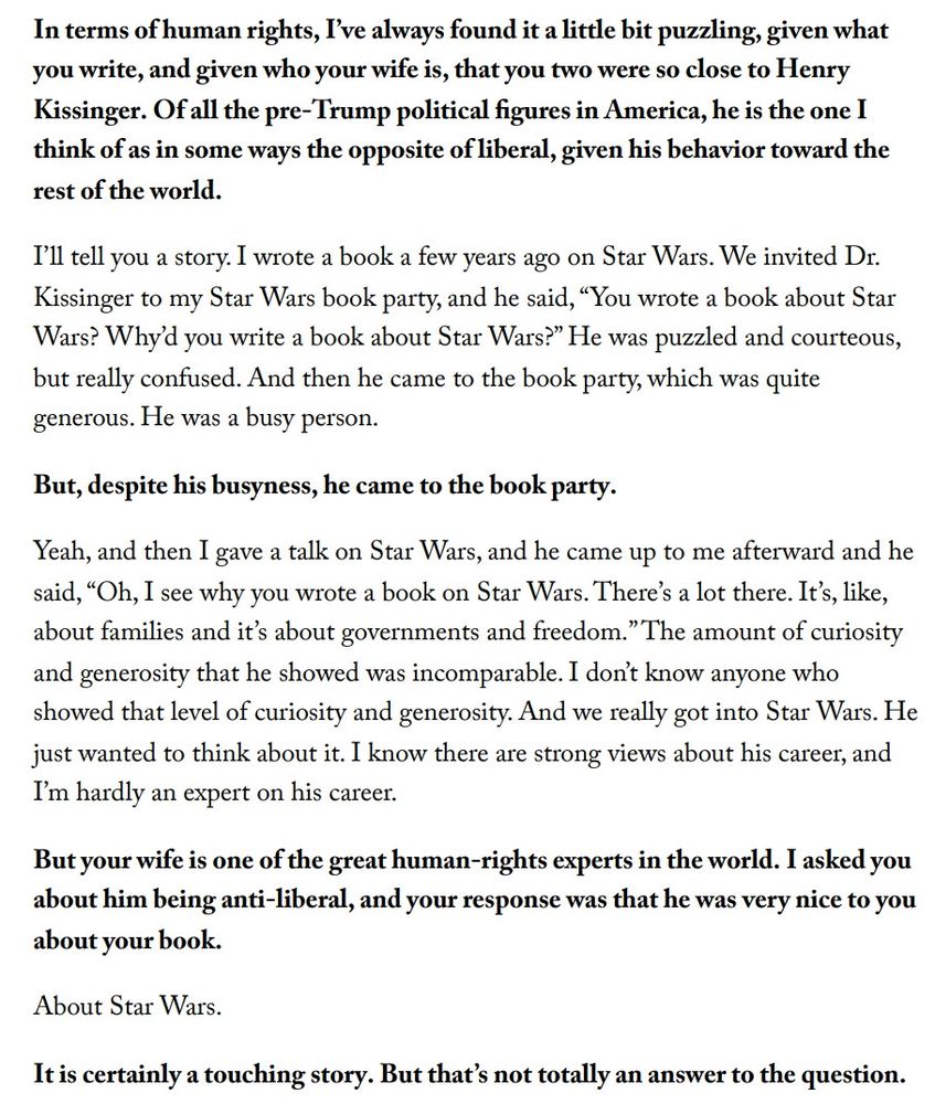 In terms of human rights, I've always found it a little bit puzzling, given what
you write, and given who your wife is, that you two were so close to Henry
Kissinger. Of all the pre-Trump political figures in America, he is the one I
think of as in some ways the opposite of liberal, given his behavior toward the
rest of the world.
I'll tell you a story. I wrote a book a few years ago on Star Wars. We invited Dr.
Kissinger to my Star Wars book party, and he said, "You wrote a book about Star
Wars? Why'd you write a book about Star Wars?" He was puzzled and courteous,
but really confused. And then he came to the book party, which was quite
generous. He was a busy person.
But, despite his busyness, he came to the book party.
Yeah, and then I gave a talk on Star Wars, and he came up to me afterward and he
said, "Oh, I see why you wrote a book on Star Wars. There's a lot there. It's, like,
about families and it's about governments and freedom."The amount of curiosity
and generosity that he showed was incomparable. I don't know anyone who
showed that level of curiosity and generosity. And we really got into Star Wars. He
just wanted to think about it. I know there are strong views about his career, and
I'm hardly an expert on his career.
But your wife is one of the great human-rights experts in the world. I asked you
about him being anti-liberal, and your response was that he was very nice to you
about your book.
About Star Wars.
It is certainly a touching story. But that's not totally an answer to the question.