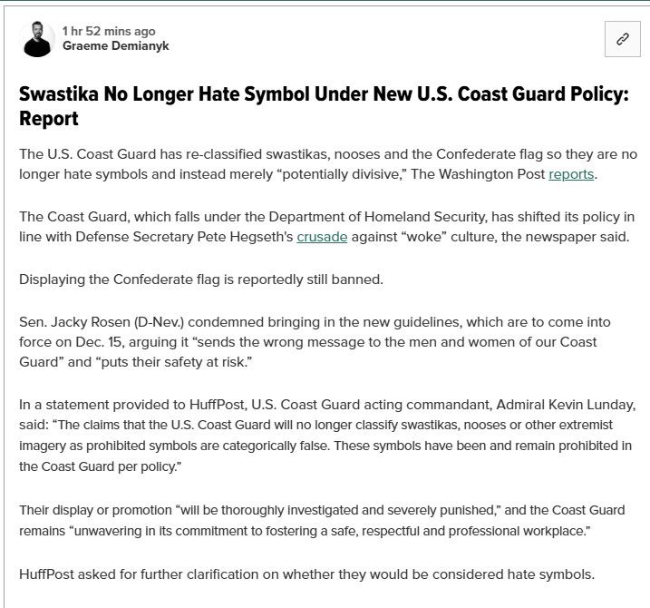 1 hr 52 mins ago
Graeme Demianyk
છે.
Swastika No Longer Hate Symbol Under New U.S. Coast Guard Policy:
Report
The U.S. Coast Guard has re-classified swastikas, nooses and the Confederate flag so they are no
longer hate symbols and instead merely "potentially divisive," The Washington Post reports.
The Coast Guard, which falls under the Department of Homeland Security, has shifted its policy in
line with Defense Secretary Pete Hegseth's crusade against "woke" culture, the newspaper said.
Displaying the Confederate flag is reportedly still banned.
Sen. Jacky Rosen (D-Nev.) condemned bringing in the new guidelines, which are to come into
force on Dec. 15, arguing it "sends the wrong message to the men and women of our Coast
Guard" and "puts their safety at risk."
In a statement provided to HuffPost, U.S. Coast Guard acting commandant, Admiral Kevin Lunday,
said: "The claims that the U.S. Coast Guard will no longer classify swastikas, nooses or other extremist
imagery as prohibited symbols are categorically false. These symbols have been and remain prohibited in
the Coast Guard per policy."
Their display or promotion "will be thoroughly investigated and severely punished," and the Coast Guard
remains "unwavering in its commitment to fostering a safe, respectful and professional workplace."
HuffPost asked for further clarification on whether they would be considered hate symbols.