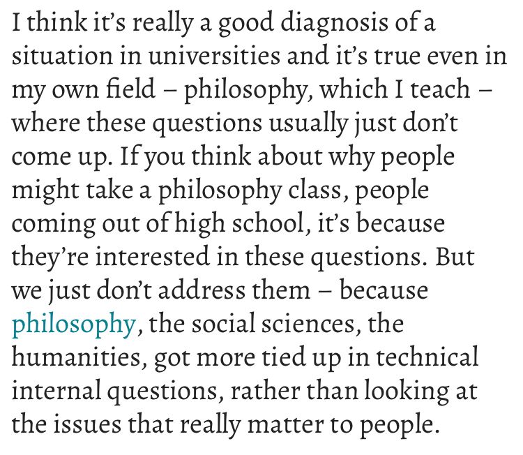 I think it’s really a good diagnosis of a situation in universities and it’s true even in my own field – philosophy, which I teach – where these questions usually just don’t come up. If you think about why people might take a philosophy class, people coming out of high school, it’s because they’re interested in these questions. But we just don’t address them – because philosophy, the social sciences, the humanities, got more tied up in technical internal questions, rather than looking at the issues that really matter to people.
