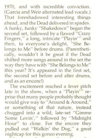 1970, and with incredible conviction.
(Garcia and Weir alternated lead vocals.)
That foreshadowed interesting things
ahead, and the Dead delivered in spades.
A funky, funky “Shakedown” began the
second set, followed by a flawed “Crazy
Fingers,” a long, intricate “Playin” and
then, to everyone's delight, “She Be-
longs to Me” before drums. (Parentheti-
cally, wouldn't it be great if the Dead
shifted more songs around in the set the
way they have with “She Belongs to Me”
this year? It's appeared in the first set,
the second set before and after drums,
and as an encore!)

The excitement reached a fever pitch
late in the show, when a “Playin’” re-
prise that many people probably thought
would give way to “Around & Around,”
or something of that nature, instead
chugged into a wild, late-set “Gimme
Some Lovin’,” followed by “Midnight
Hour” to close. For the encore they
pulled out “Walkin’ the Dog,” a great
nightcap for this gonzo evening.
