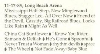 11-17-85, Long Beach Arena

Mississippi Half-Step, New Minglewood
Blues, Stagger Lee, All Over Now # Friend of
the Devil, Cassidy, Big Railroad Blues, Looks
Like Rain # Might As Well

China Cat Sunflower # I Know You Rider,
Samson & Delilah # He's Gone # Spoonful §
Never Trusta Woman § rhythm devils # space
# The Wheel # Not Fade Away/Baby Blue
