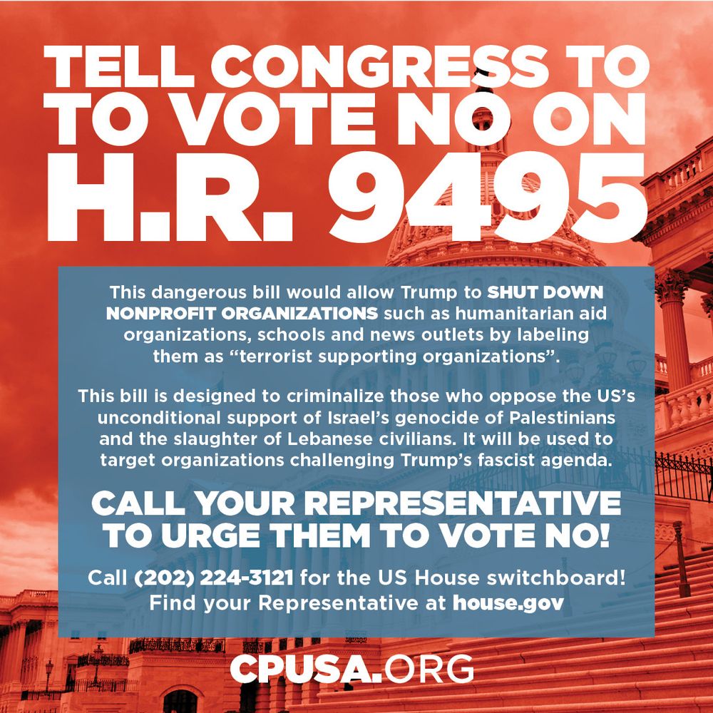 Tell Congress to vote no on HR 9495!  This bill would allow Trump to shut down nonprofit organizations such as humanitarian aid organizations, schools, and news outlets by labeling them as "terrorist supporting organizations".  This bill is designed to criminalize those who oppose the US's unconditional support of Israel's genocide of Palestinians and the slaughter of Lebanese civilians.  It will be used to target organizations challenging Trump's fascist agenda.  Call 202-224-3121 for the US House switchboard!