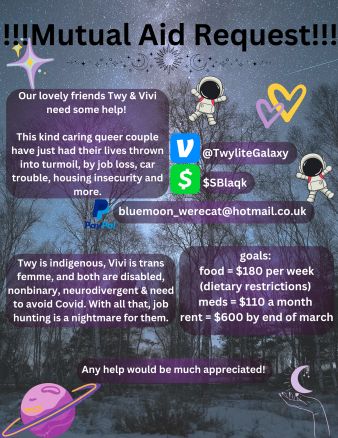 mutual aid request!
(photo of the milky way in a blue night sky, through some trees.)

our lovely friends Twy & Vivi need some help!

this kind caring queer couple have just had their lives thrown into turmoil, by job loss, car trouble, housing insecurity and more.

Twy is indigenous, Vivi is trans femme, and both are disabled, nonbinary, neurodivergent & need to avoid covid. with all that, job hunting is a nightmare for them.

venmo: @TwyliteGalaxy ;
cashapp: $SBlaqk ;
paypal: bluemoon_werecat@hotmail.co.uk
.
goals:
food = $180 per week (dietary restrictions);
meds = $110 a month;
rent = $600 by end of march.

any help would be much appreciated!