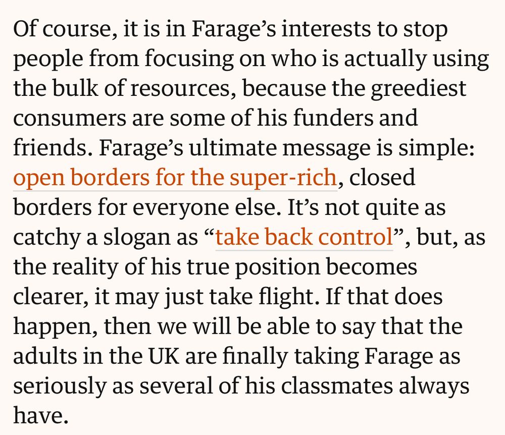 Of course, it is in Farage’s interests to stop people from focusing on who is actually using the bulk of resources, because the greediest consumers are some of his funders and friends. Farage’s ultimate message is simple: open borders for the super-rich, closed borders for everyone else. It’s not quite as catchy a slogan as “take back control”, but, as the reality of his true position becomes clearer, it may just take flight. If that does happen, then we will be able to say that the adults in the UK are finally taking Farage as seriously as several of his classmates always have.