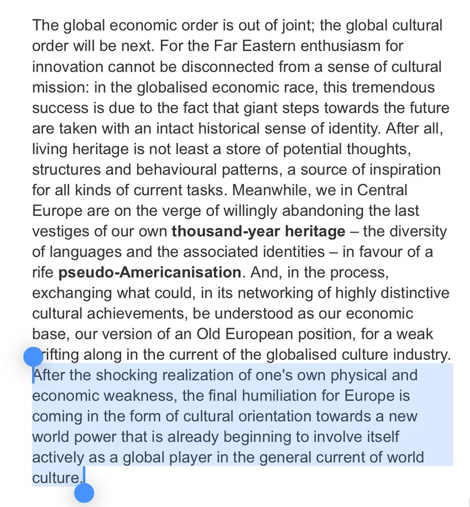 The global economic order is out of joint; the global cultural order will be next. For the Far Eastern enthusiasm for innovation cannot be disconnected from a sense of cultural mission: in the globalised economic race, this tremendous success is due to the fact that giant steps towards the future are taken with an intact historical sense of identity. After all, living heritage is not least a store of potential thoughts, structures and behavioural patterns, a source of inspiration for all kinds of current tasks. Meanwhile, we in Central Europe are on the verge of willingly abandoning the last vestiges of our own thousand-year heritage – the diversity of languages and the associated identities – in favour of a rife pseudo-Americanisation. And, in the process, exchanging what could, in its networking of highly distinctive cultural achievements, be understood as our economic base, our version of an Old European position, for a weak drifting along in the current of the globalised culture industry. After the shocking realization of one's own physical and economic weakness, the final humiliation for Europe is coming in the form of cultural orientation towards a new world power that is already beginning to involve itself actively as a global player in the general current of world culture.