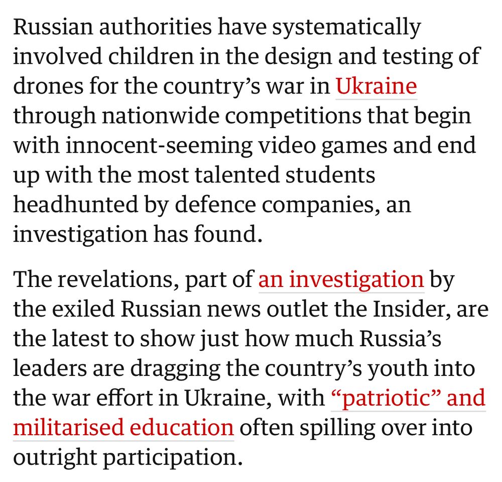 Russian authorities have systematically involved children in the design and testing of drones for the country’s war in Ukraine through nationwide competitions that begin with innocent-seeming video games and end up with the most talented students headhunted by defence companies, an investigation has found.

The revelations, part of an investigation by the exiled Russian news outlet the Insider, are the latest to show just how much Russia’s leaders are dragging the country’s youth into the war effort in Ukraine, with “patriotic” and militarised education often spilling over into outright participation.