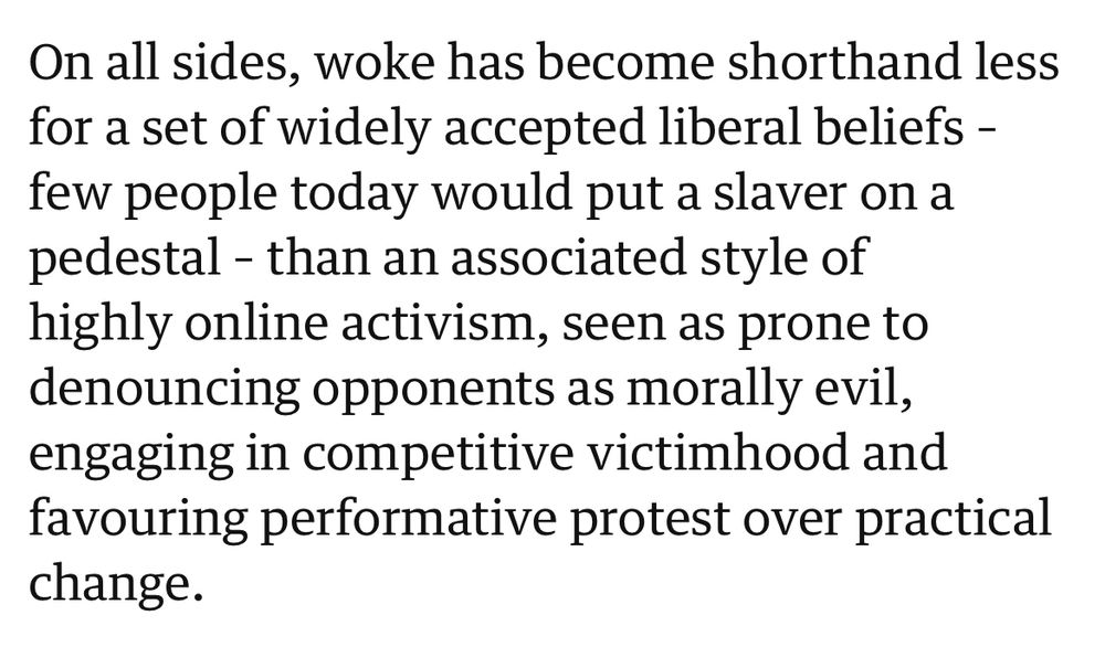 On all sides, woke has become shorthand less for a set of widely accepted liberal beliefs – few people today would put a slaver on a pedestal – than an associated style of highly online activism, seen as prone to denouncing opponents as morally evil, engaging in competitive victimhood and favouring performative protest over practical change.