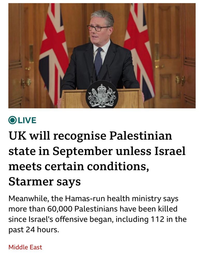 BBC News post:
UK will recognise Palestinian state in September unless Israel meets certain conditions,Starmer says

Meanwhile, the Hamas-run health ministry says more than 60,000 Palestinians have been killed since Israel's offensive began, including 112 in the past 24 hours.
Middle East