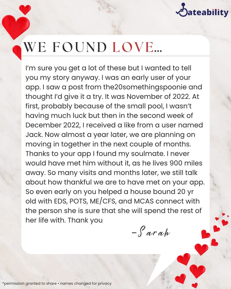 A cream colored marble background with an ivory text box with red hearts titled, "We Found Love..." The text reads, "I'm sure you get a lot of these but I wanted to tell you my story anyway. I was an early user of your app. I saw a post from the20somethingspoonie and thought l'd give it a try. It was November of 2022. At first, probably because of the small pool, I wasn't having much luck but then in the second week of December 2022, I received a like from a user named Jack. Now almost a year later, we are planning on moving in together in the next couple of months. Thanks to your app I found my soulmate. I never would have met him without it, as he lives 900 miles away. So many visits and months later, we still talk about how thankful we are to have met on your app. So even early on you helped a house bound 20 yr old with EDS, POTS, ME/CFS, and MCAS connect with the person she is sure that she will spend the rest of her life with. Thank you. -Sarah."