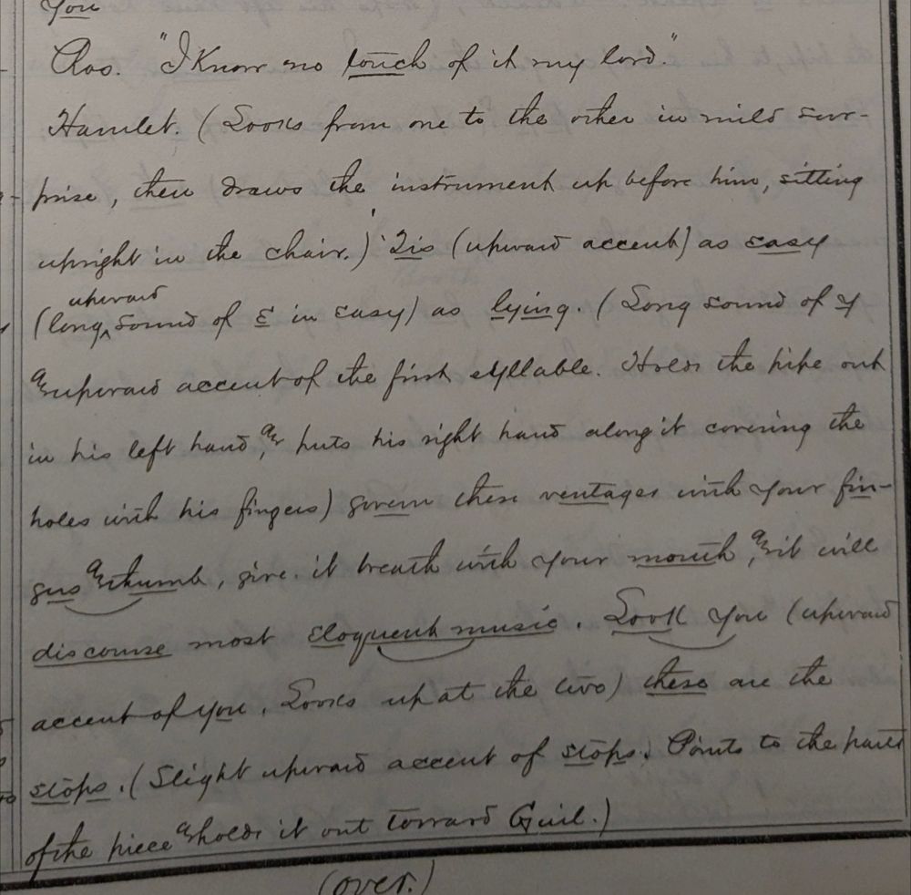 Written manuscript that says:
Ros. "I know no touch of it my lord"
Hamlet: (looks from one to the other in mild surprise, then draws the instrument up before him, sitting upright in the chair) Tis (upward accent) as easy (long upward sound of E in easy) as lying (long sound of ___ accent of the first syllable. Hold the pipe out in his left hand and hits his right hand along it covering the holes with his fingers) govern these ventages with you fingers and thumb, give it breath with your mouth, and it will discourse most eloquent music. Look you (upward accent of you. Looks up at the duo) these are the stops (slight upward accent of stops. Points to the part of the piece and holds it out towards Guil.)