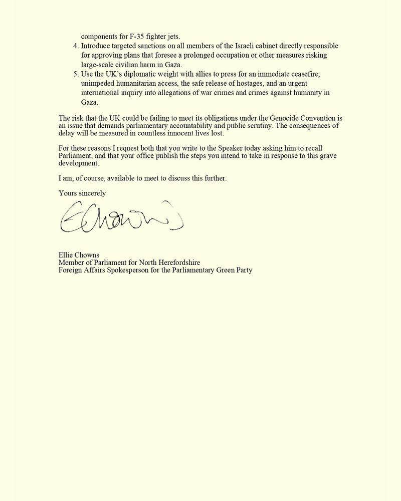 Introduce targeted sanctions on all members of the Israeli cabinet directly responsible for approving plans that foresee a prolonged occupation or other measures risking large-scale civilian harm in Gaza. 

Use the UK’s diplomatic weight with allies to press for an immediate ceasefire, unimpeded humanitarian access, the safe release of hostages, and an urgent international inquiry into allegations of war crimes and crimes against humanity in Gaza. 

The risk that the UK could be failing to meet its obligations under the Genocide Convention is an issue that demands parliamentary accountability and public scrutiny. The consequences of delay will be measured in countless innocent lives lost. 

For these reasons I request both that you write to the Speaker today asking him to recall Parliament, and that your office publish the steps you intend to take in response to this grave development. 

I am, of course, available to meet to discuss this further. 

Yours sincerely, 

Ellie Chowns MP 
Member of Parliament for North Herefordshire 
Foreign Affairs Spokesperson for the Parliamentary Green Party 