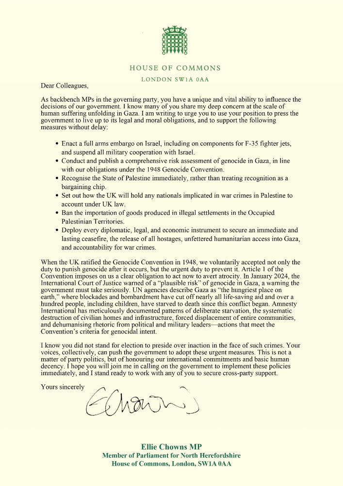 Dear Colleagues, 

As backbench MPs in the governing party, you have a unique and vital ability to influence the decisions of our government. I know many of you share my deep concern at the scale of human suffering unfolding in Gaza. I am writing to urge you to use your position to press the government to live up to its legal and moral obligations, and to support the following measures without delay:  

Enact a full arms embargo on Israel, including on components for F-35 fighter jets, and suspend all military cooperation with Israel. 

Conduct and publish a comprehensive risk assessment of genocide in Gaza, in line with our obligations under the 1948 Genocide Convention. 

Recognise the State of Palestine immediately, rather than treating recognition as a bargaining chip. 

Set out how the UK will hold any nationals implicated in war crimes in Palestine to account under UK law. 

Ban the importation of goods produced in illegal settlements in the Occupied Palestinian Territories. 

Deploy every diplomatic, legal, and economic instrument to secure an immediate and lasting ceasefire, the release of all hostages, unfettered humanitarian access into Gaza, and accountability for war crimes. 

In January 2024, the International Court of Justice warned of a “plausible risk” of genocide in Gaza, a warning the government must take seriously. UN agencies describe Gaza as “the hungriest place on earth,” where blockades and bombardment have cut off nearly all life-saving aid and over a hundred people, including children, have starved to death since this conflict began. Amnesty International has meticulously documented patterns of deliberate starvation, the systematic destruction of civilian homes and infrastructure, forced displacement of entire communities, and dehumanising rhetoric from political and military leaders—actions that meet the Convention’s criteria for genocidal intent. 