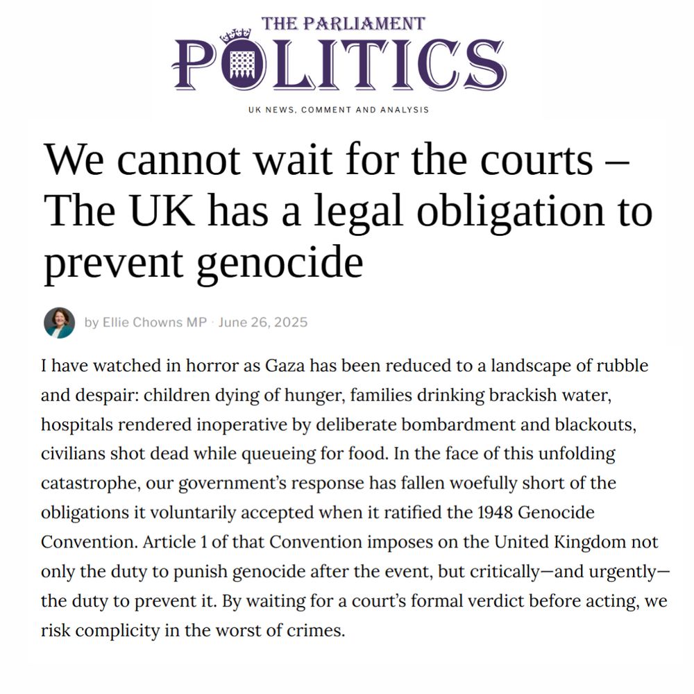 An image previewing Ellie's op-ed. The title of the piece is in bold text across the top of the image, reading "We cannot wait for the courts – The UK has a legal obligation to prevent genocide". The first paragraph of the op-ed is underneath, reading "I have watched in horror as Gaza has been reduced to a landscape of rubble and despair: children dying of hunger, families drinking brackish water, hospitals rendered inoperative by deliberate bombardment and blackouts, civilians shot dead while queueing for food. In the face of this unfolding catastrophe, our government’s response has fallen woefully short of the obligations it voluntarily accepted when it ratified the 1948 Genocide Convention. Article 1 of that Convention imposes on the United Kingdom not only the duty to punish genocide after the event, but critically—and urgently—the duty to prevent it. By waiting for a court’s formal verdict before acting, we risk complicity in the worst of crimes."