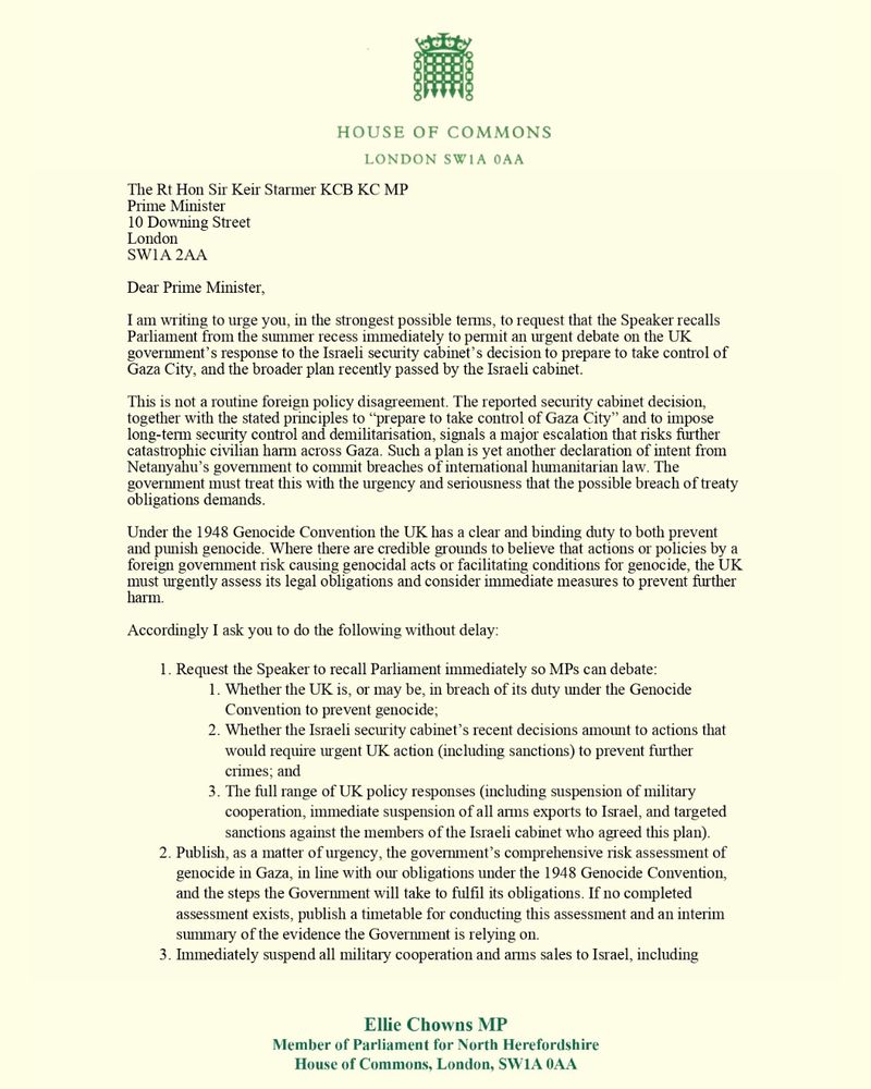 Dear Prime Minister, 

I am writing to urge you, in the strongest possible terms, to request that the Speaker recalls Parliament from the summer recess immediately to permit an urgent debate on the UK government’s response to the Israeli security cabinet’s decision to prepare to take control of Gaza City, and the broader plan recently passed by the Israeli cabinet. 

This is not a routine foreign policy disagreement. The reported security cabinet decision, together with the stated principles to “prepare to take control of Gaza City” and to impose long-term security control and demilitarisation, signals a major escalation that risks further catastrophic civilian harm across Gaza. Such a plan is yet another declaration of intent from Netanyahu’s government to commit breaches of international humanitarian law. The government must treat this with the urgency and seriousness that the possible breach of treaty obligations demands. 

Under the 1948 Genocide Convention the UK has a clear and binding duty to both prevent and punish genocide. Where there are credible grounds to believe that actions or policies by a foreign government risk causing genocidal acts or facilitating conditions for genocide, the UK must urgently assess its legal obligations and consider immediate measures to prevent further harm. 