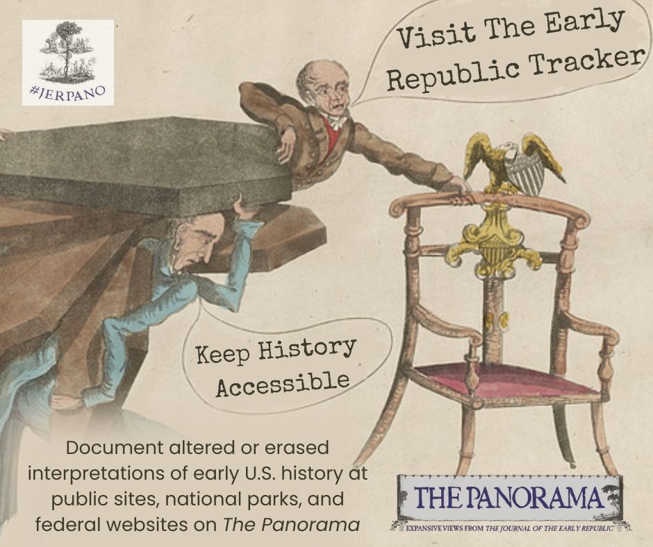 "Visit the Early Republic Tracker" "Keep History Accessible!" The Early Republic Tracker is now live! The #JERPano is launching a public initiative to document efforts to erase or distort historical interpretation at national sites, museums, websites, and other public venues.
We invite academic historians, public historians, federal workers, teachers, and concerned citizens to submit evidence of changes to the Early American historical record on the Panorama.
The Tracker serves as a record and tool for historical accountability. We will respect requests for anonymity. Please help us ensure these changes do not disappear down the memory hole by visiting and contributing to the site